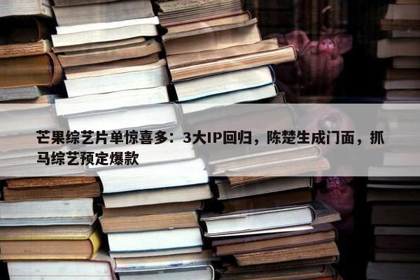 芒果综艺片单惊喜多：3大IP回归，陈楚生成门面，抓马综艺预定爆款