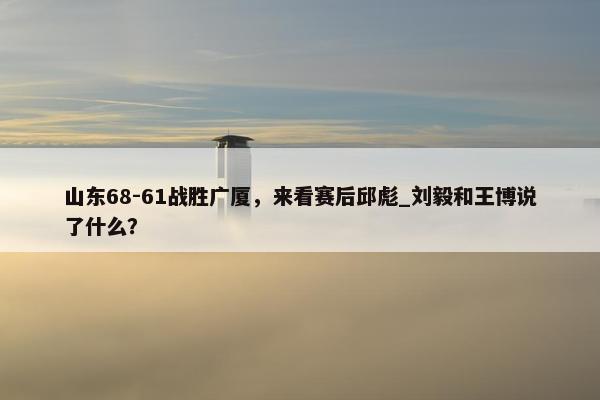 山东68-61战胜广厦，来看赛后邱彪_刘毅和王博说了什么？