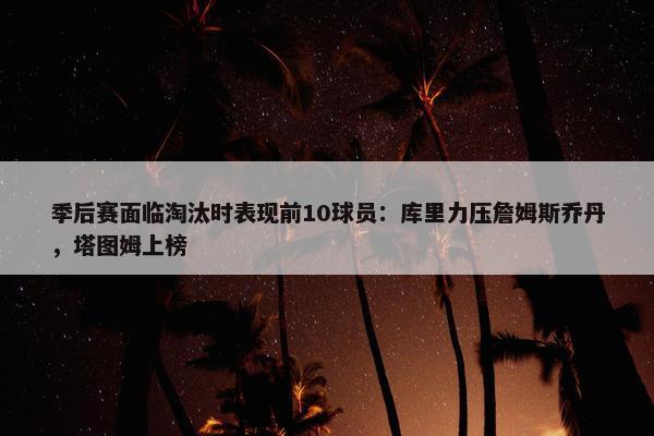 季后赛面临淘汰时表现前10球员：库里力压詹姆斯乔丹，塔图姆上榜