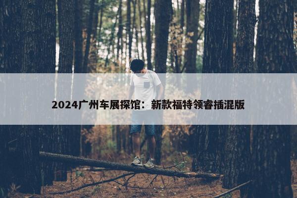 2024广州车展探馆：新款福特领睿插混版