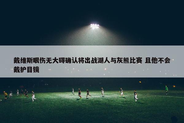 戴维斯眼伤无大碍确认将出战湖人与灰熊比赛 且他不会戴护目镜