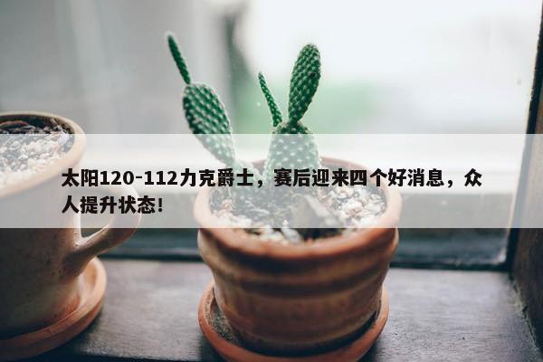 太阳120-112力克爵士，赛后迎来四个好消息，众人提升状态！