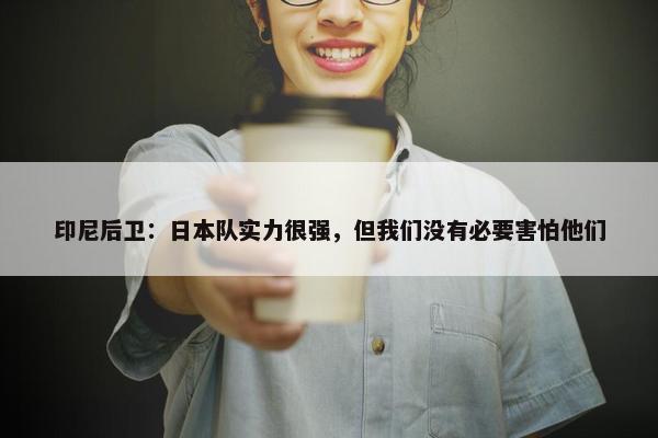 印尼后卫：日本队实力很强，但我们没有必要害怕他们