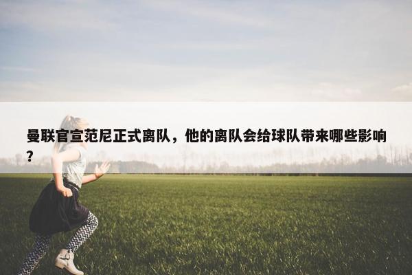 曼联官宣范尼正式离队，他的离队会给球队带来哪些影响？