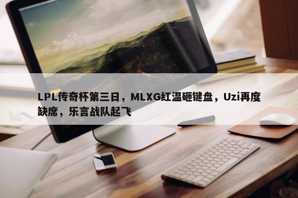 LPL传奇杯第三日，MLXG红温砸键盘，Uzi再度缺席，乐言战队起飞