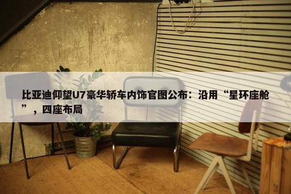 比亚迪仰望U7豪华轿车内饰官图公布：沿用“星环座舱”，四座布局