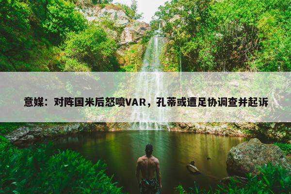 意媒：对阵国米后怒喷VAR，孔蒂或遭足协调查并起诉