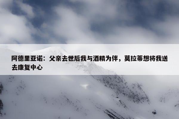 阿德里亚诺：父亲去世后我与酒精为伴，莫拉蒂想将我送去康复中心