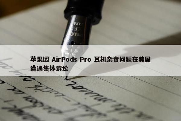 苹果因 AirPods Pro 耳机杂音问题在美国遭遇集体诉讼