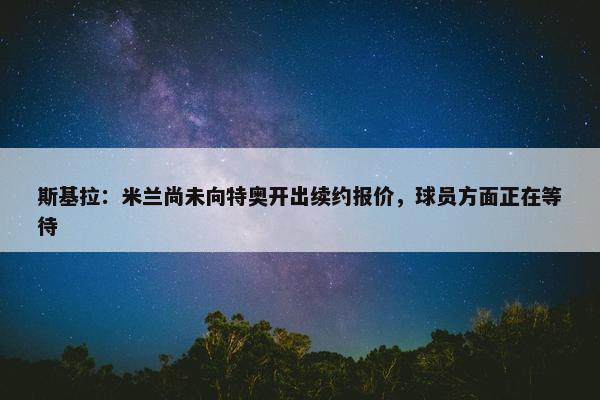 斯基拉：米兰尚未向特奥开出续约报价，球员方面正在等待