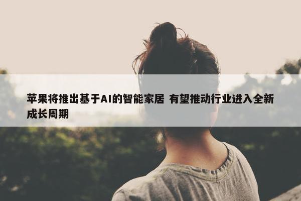 苹果将推出基于AI的智能家居 有望推动行业进入全新成长周期