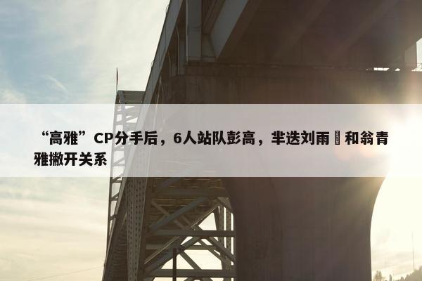 “高雅”CP分手后，6人站队彭高，芈迭刘雨璠和翁青雅撇开关系