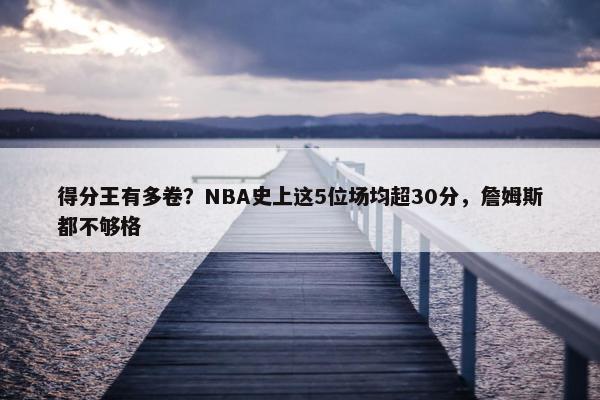 得分王有多卷？NBA史上这5位场均超30分，詹姆斯都不够格