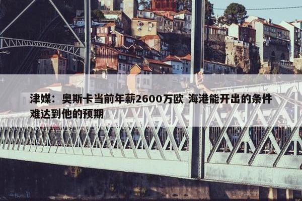 津媒：奥斯卡当前年薪2600万欧 海港能开出的条件难达到他的预期