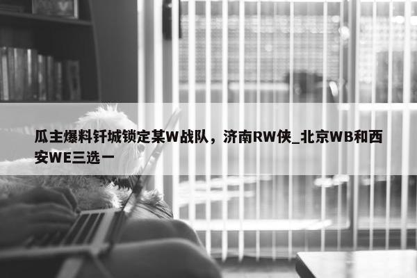 瓜主爆料钎城锁定某W战队，济南RW侠_北京WB和西安WE三选一