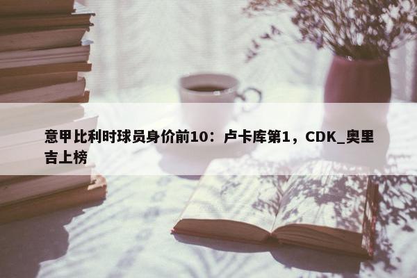 意甲比利时球员身价前10：卢卡库第1，CDK_奥里吉上榜