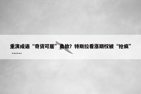 重演成语“奇货可居”典故？特斯拉看涨期权被“抢疯” ……