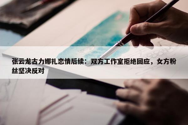 张云龙古力娜扎恋情后续：双方工作室拒绝回应，女方粉丝坚决反对