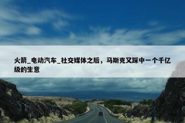 火箭_电动汽车_社交媒体之后，马斯克又踩中一个千亿级的生意