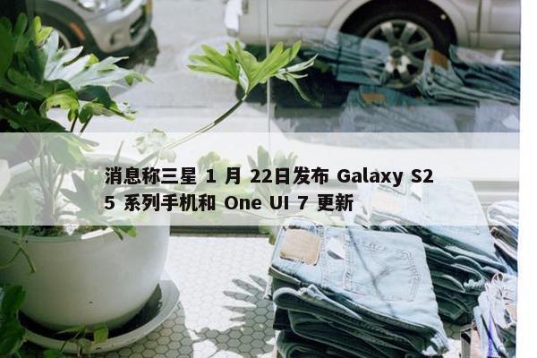 消息称三星 1 月 22日发布 Galaxy S25 系列手机和 One UI 7 更新