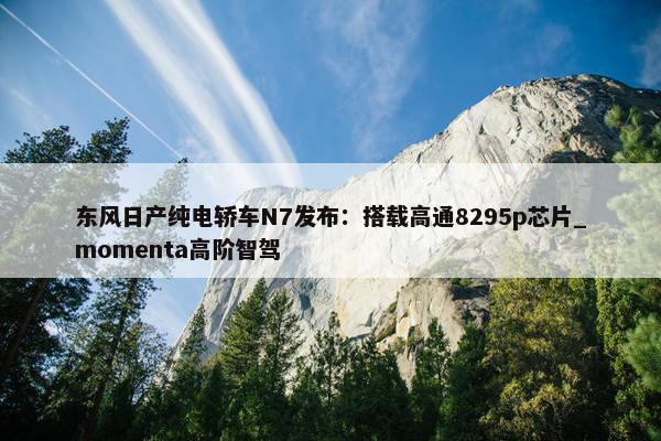 东风日产纯电轿车N7发布：搭载高通8295p芯片_momenta高阶智驾