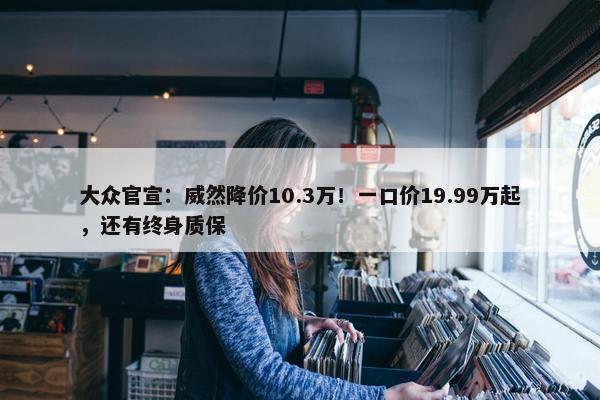 大众官宣：威然降价10.3万！一口价19.99万起，还有终身质保