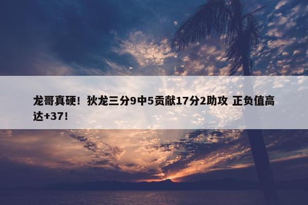 龙哥真硬！狄龙三分9中5贡献17分2助攻 正负值高达+37！