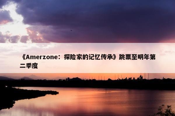 《Amerzone：探险家的记忆传承》跳票至明年第二季度