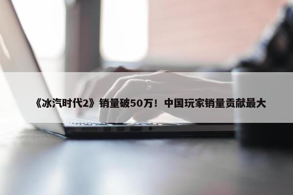 《冰汽时代2》销量破50万！中国玩家销量贡献最大