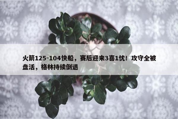 火箭125-104快船，赛后迎来3喜1忧！攻守全被盘活，格林持续倒退