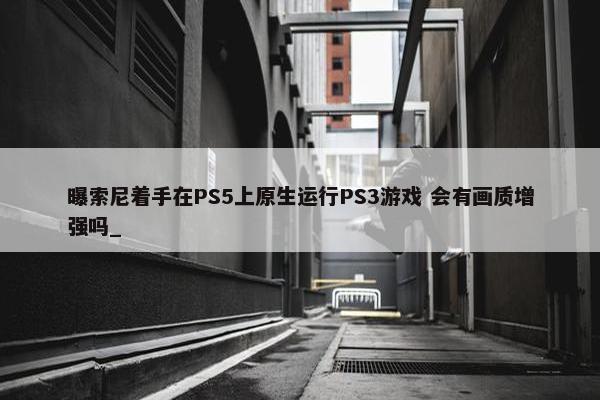 曝索尼着手在PS5上原生运行PS3游戏 会有画质增强吗_