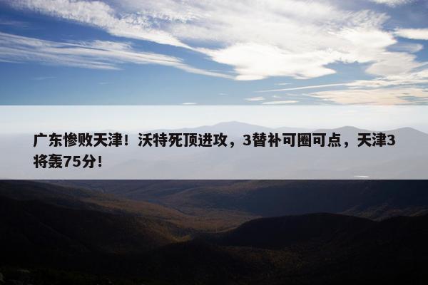 广东惨败天津！沃特死顶进攻，3替补可圈可点，天津3将轰75分！