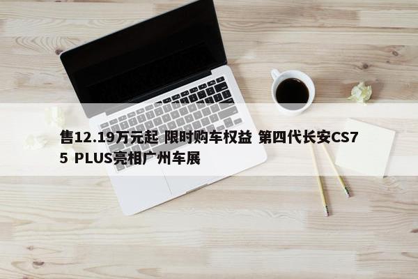 售12.19万元起 限时购车权益 第四代长安CS75 PLUS亮相广州车展