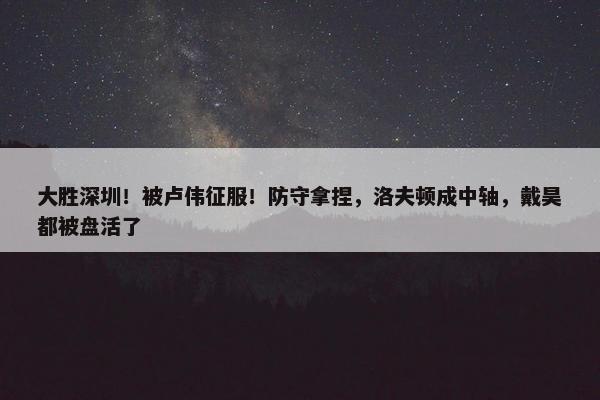 大胜深圳！被卢伟征服！防守拿捏，洛夫顿成中轴，戴昊都被盘活了