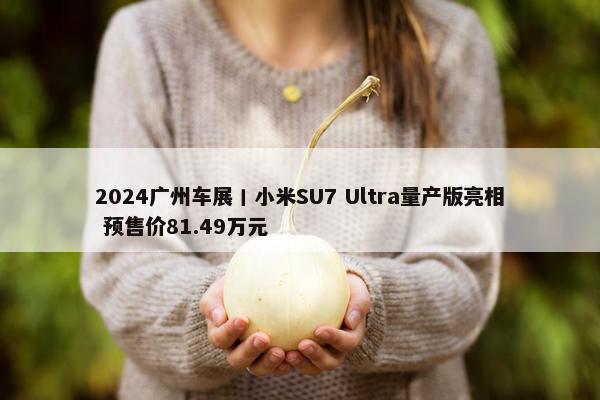 2024广州车展丨小米SU7 Ultra量产版亮相 预售价81.49万元