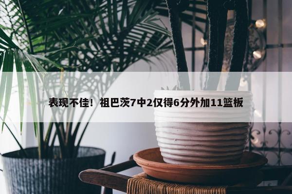 表现不佳！祖巴茨7中2仅得6分外加11篮板