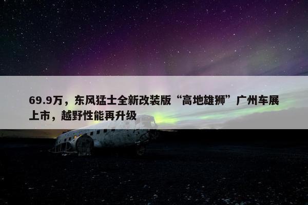 69.9万，东风猛士全新改装版“高地雄狮”广州车展上市，越野性能再升级