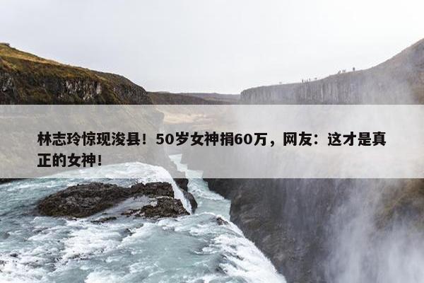 林志玲惊现浚县！50岁女神捐60万，网友：这才是真正的女神！