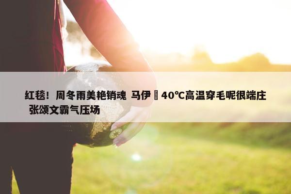 红毯！周冬雨美艳销魂 马伊琍40℃高温穿毛呢很端庄 张颂文霸气压场