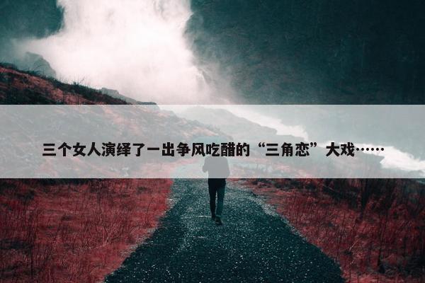 三个女人演绎了一出争风吃醋的“三角恋”大戏……