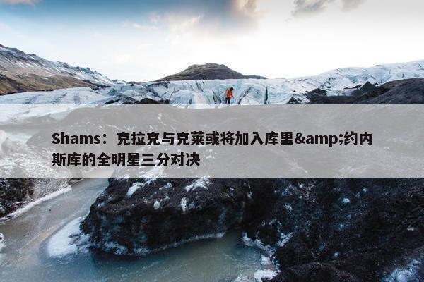 Shams：克拉克与克莱或将加入库里&约内斯库的全明星三分对决