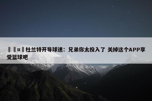 🤣杜兰特开导球迷：兄弟你太投入了 关掉这个APP享受篮球吧