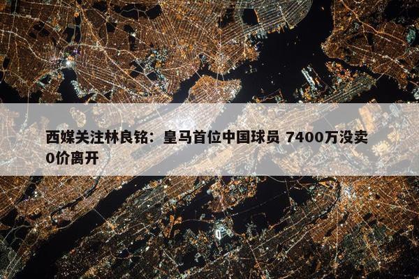 西媒关注林良铭：皇马首位中国球员 7400万没卖 0价离开