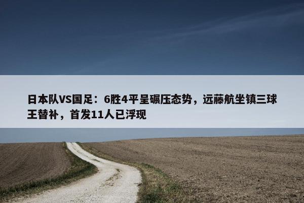 日本队VS国足：6胜4平呈碾压态势，远藤航坐镇三球王替补，首发11人已浮现