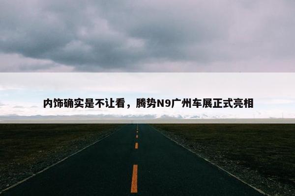 内饰确实是不让看，腾势N9广州车展正式亮相