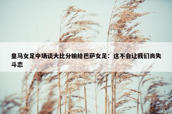 皇马女足中场谈大比分输给巴萨女足：这不会让我们丧失斗志