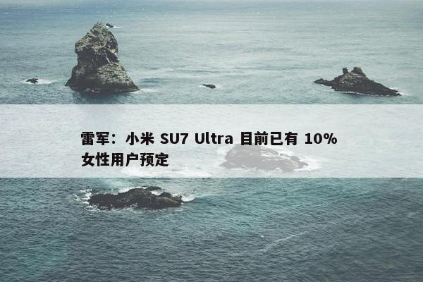 雷军：小米 SU7 Ultra 目前已有 10% 女性用户预定