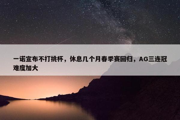 一诺宣布不打挑杯，休息几个月春季赛回归，AG三连冠难度加大