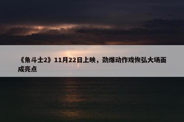 《角斗士2》11月22日上映，劲爆动作戏恢弘大场面成亮点