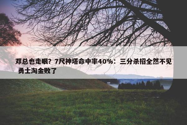 邓总也走眼？7尺神塔命中率40%：三分杀招全然不见 勇士淘金败了